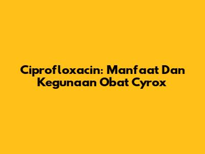 Ciprofloxacin: Manfaat Dan Kegunaan Obat Cyrox