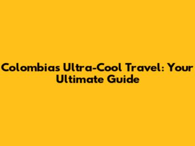 Colombia's Ultra-Cool Travel: Your Ultimate Guide