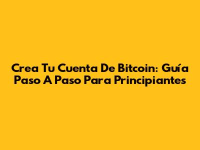 Crea Tu Cuenta De Bitcoin: Guía Paso A Paso Para Principiantes