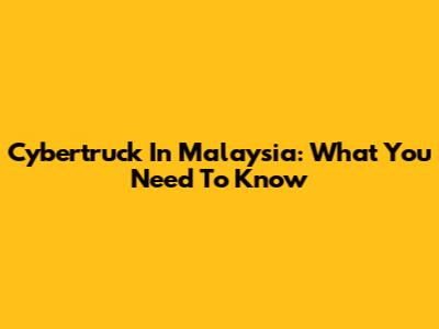 Cybertruck In Malaysia: What You Need To Know