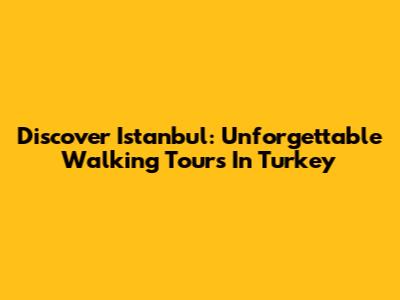 Discover Istanbul: Unforgettable Walking Tours In Turkey