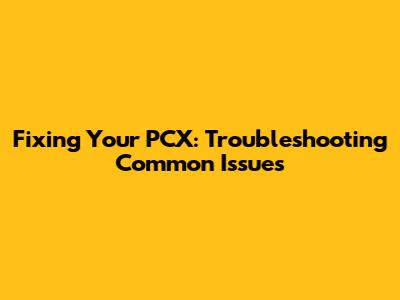 Fixing Your PCX: Troubleshooting Common Issues
