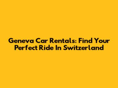 Geneva Car Rentals: Find Your Perfect Ride In Switzerland