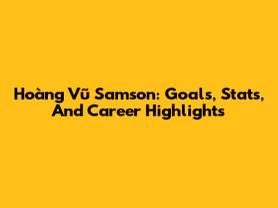 Hoàng Vũ Samson: Goals, Stats, And Career Highlights