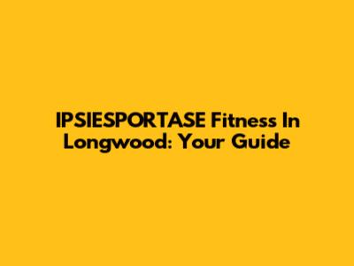 IPSIESPORTASE Fitness In Longwood: Your Guide
