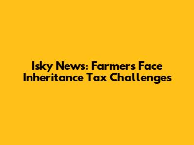 Isky News: Farmers Face Inheritance Tax Challenges