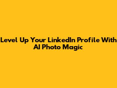 Level Up Your LinkedIn Profile With AI Photo Magic