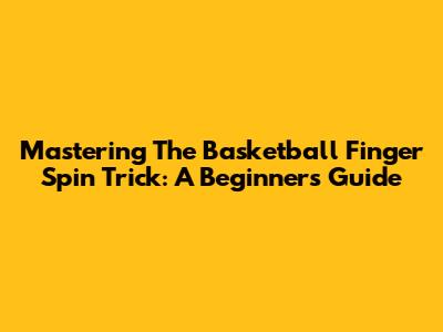 Mastering The Basketball Finger Spin Trick: A Beginner's Guide