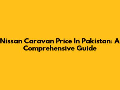 Nissan Caravan Price In Pakistan: A Comprehensive Guide