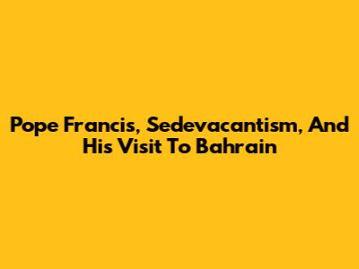 Pope Francis, Sedevacantism, And His Visit To Bahrain