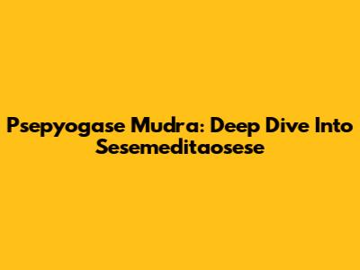 Psepyogase Mudra: Deep Dive Into Sesemeditaosese
