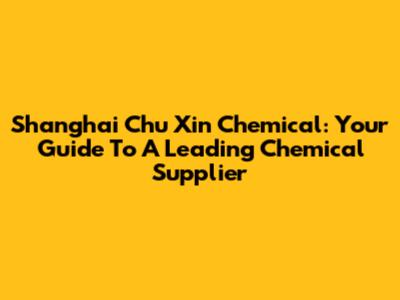 Shanghai Chu Xin Chemical: Your Guide To A Leading Chemical Supplier