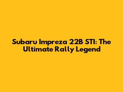 Subaru Impreza 22B STI: The Ultimate Rally Legend