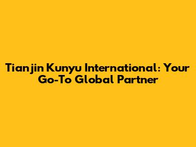 Tianjin Kunyu International: Your Go-To Global Partner