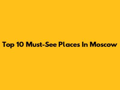 Top 10 Must-See Places In Moscow