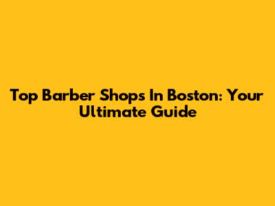 Top Barber Shops In Boston: Your Ultimate Guide