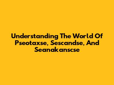 Understanding The World Of Pseotaxse, Sescandse, And Seanakanscse