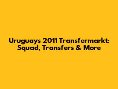 Uruguay's 2011 Transfermarkt: Squad, Transfers & More